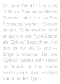 Mit dem VW 411 fing alles 1968 an. Sein wesentliches Merkmal sind die großen Frontscheinwerfer.  Wegen seinen Scheinwerfer wird er auch in der Typ4-Szene  als “Zyklop” bezeichnet. Ihn gab es nur als 2- und 4-türige Limousine. Da der “Zyklop” bereits sehr selten ist, findet ihr hier beide Versionen der ersten Baureihe des Typ4.